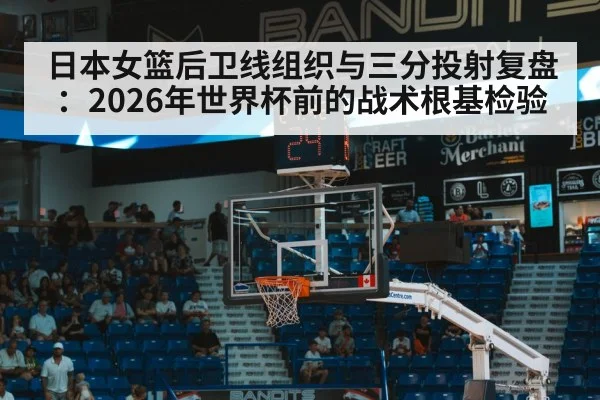日本女篮后卫线组织与三分投射复盘：2026年世界杯前的战术根基检验