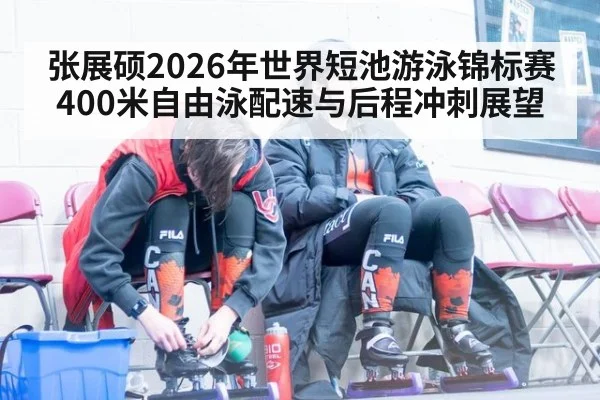 张展硕2026年世界短池游泳锦标赛400米自由泳配速与后程冲刺展望